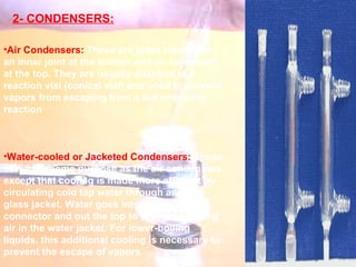 2- CONDENSERS: Air Condensers:  These are glass tubes with an inner joint at the bottom and an outer joint at the top. They are usually attached to a reaction vial (conical vial) and used to prevent vapors from escaping from a hot or boiling reaction  Water-cooled or Jacketed Condensers:  These serve the same purpose as the air condensers, except that cooling is made more efficient by circulating cold tap water through an outer glass jacket. Water goes into the bottom connector and out the top to prevent trapping air in the water jacket. For lower-boiling liquids, this additional cooling is necessary to prevent the escape of vapors . 