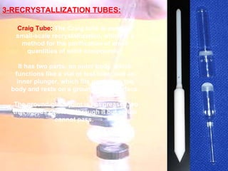 3-RECRYSTALLIZATION TUBES: Craig Tube:  The Craig tube is used for small-scale recrystallization, which is a method for the purification of small quantities of solid compounds.  It has two parts: an outer body, which functions like a vial or test tube; and an inner plunger, which fits partly into the body and rests on a ground-glass surface. The ground-glass joint is not greased, so that liquids can leak through it but solids cannot pass.   