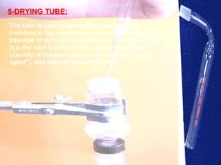 5-DRYING TUBE: The tube is used to protect the reaction from moisture in the atmosphere while still allowing the passage of air to equalize pressure. To accomplish this the tube is packed with a glass wool plug, a quantity of moisture-absorbing solid (the "drying agent"), and another glass wool plug.  