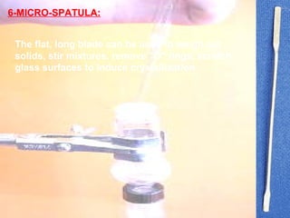 The flat, long blade can be used to weigh out solids, stir mixtures, remove "O" rings, scratch glass surfaces to induce crystallization  6-MICRO-SPATULA: 