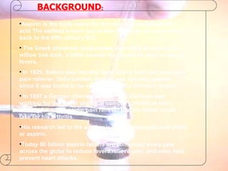 BACKGROUND : Aspirin is the trade name for the molecule acetylsalicylic acid The earliest known use of this molecule has been traced back to the fifth century B.C. The Greek physician Hippocrates described an extract of willow tree bark, a bitter powder that could be used to reduce fevers. In 1829, Salicin was isolated from willow bark and used as a pain reliever. Unfortunately Salicin was not very popular since it was found to be very acidic and a stomach irritant. In 1897 a German chemist named Felix Hoffman was working for the Bayer chemical company. Hoffman was looking for a less acidic pain reliever that his father could take for his arthritis. His research led to the synthesis of acetylsalicylic acid (ASA) or aspirin. Today 80 billion aspirin tablets are consumed every year across the globe to reduce fevers,relieve pain, and even help prevent heart attacks. 