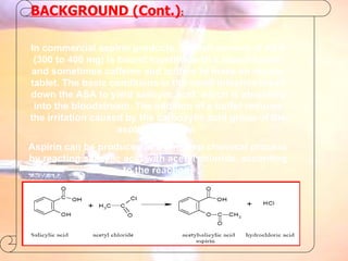 BACKGROUND (Cont.) : In commercial aspirin products, a small amount of ASA (300 to 400 mg) is bound together with a starch binder and sometimes caffeine and buffers to make an aspirin tablet. The basic conditions in the small intestine break down the ASA to yield salicylic acid, which is absorbed into the bloodstream. The addition of a buffer reduces the irritation caused by the carboxylic acid group of the aspirin molecule.  Aspirin can be produced in a one step chemical process by reacting salicylic acid with acetyl chloride, according to the reaction: 