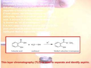 Aspirin is a white solid that is almost completely insoluble in water. We will use this physical property of our product to separate it from the final solution. If time allows, we will synthesize methyl salicylate, which is another ester of salicylic acid. It occurs in a wide range of plants and is known as ‘oil of wintergreen’. It is still used in candies and in ointments for joint and muscle pains. Salicylic acid methanol Methyl salicylate (wintergreen). Thin layer chromatography (TLC) is used to separate and identify aspirin.   