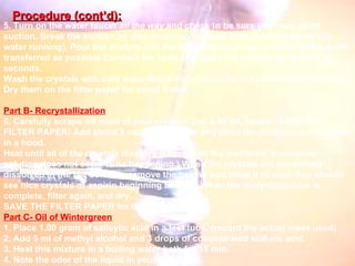 5. Turn on the water faucet  all the way  and check to be sure you have good suction. Break the suction by disconnecting the tube from the flask (leave the water running). Pour the mixture into the funnel,trying to get as much of the solid transferred as possible.Connect the hose and apply full suction for at least 30 seconds. Wash the crystals with cold water.Break the suction.Do not just turn off the water; Dry them on the filter paper for about 5 min. Part B- Recrystallization 6. Carefully scrape off most of your crystals into a 50 mL beaker. SAVE THE FILTER PAPER! Add about 3 mL of cold water and place the mixture on a hot plate in a hood. Heat until all of the crystals dissolve (check with the instructor if complete solution does not seem to be happening.) When the crystals are completely dissolved in the hot solution, remove the beaker and allow it to cool. You should see nice crystals of aspirin beginning to form! When the recrystallization is complete, filter again, and dry. SAVE THE FILTER PAPER for the next step! Part C- Oil of Wintergreen 1. Place 1.00 gram of salicylic acid in a test tube. (record the actual mass used) 2. Add 5 ml of methyl alcohol and 3 drops of concentrated sulfuric acid. 3. Heat this mixture in a boiling water bath for 15 min. 4. Note the odor of the liquid in your tube. Procedure (cont’d): 