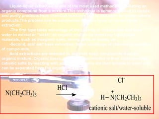 Liquid-liquid extraction is one of the most used methods for isolating an organic compound from a mixture.This technique is commonly used to isolate and purify products from chemical reactions and is also used to isolate natural products.The process can be categorized into two types of liquid-liquid extraction: -The first type takes advantage of the polarity of compounds and uses water to extract or “wash” an organic mixture by removing highly polar materials, such as inorganic salts, strong acids or bases, etc.  -Second, acid and base extraction, takes advantage of chemical properties of compounds.  Acid extractions are intended to separate basic compounds from an organic mixture. Organic bases, amines, are converted to their corresponding cationic salts by reacting with acids.  These salts are then soluble in water and can be separated from the organic mixture.     