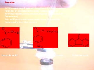   Purpose:   In this experiment you will be given a three-component mixture, an acid (benzoic acid), a base (ethyl- 4-aminobenzoate) and a neutral organic compound (9-fluorenone).  You will have to separate these three compounds individually from the mixture    benzoic acid ethyl-4-aminobenzoate 9-fluorenone 