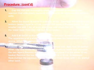 Procedure: (cont’d) Procedure: Cap the vial and thoroughly shake its contents to complete the reaction that selectively converts the amine to its water-soluble cationic salts.  Allow the layers to settle in a beaker of ice.  Carefully transfer just the bottom (water) layer to a 3 mL conical vial using a Pasteur pipet.  To the smaller vial add 1 mL of pure ether, cap and shake the vial.  Transfer just the lower layer from this vial to a 10 ml beaker.  Add 6 M NaOH to this beaker until the solution is basic to pH paper.  The appearance of a white cloudiness indicates the reformation of the amine, ethyl-4-aminobenzoate.  Transfer the basic solution into a 5 mL conical vial.  Add 1mL of diethyl ether, cap and shake its content.Allow the layers to settle and separate the two layers.Remove the bottom layer and place it in the same 10 mL beaker.Remove the top layer and transfer it to a 10 mL Erlenmeyer  flask.Extract the aqueous bottom layer two more times with 1 mL diethyl ether each. 