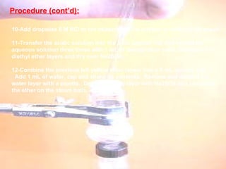 10-Add dropwise 6 M HCl to the beaker until the mixture is acidic to pH paper.    11-Transfer the acidic solution into the 5 mL conical vial and extract the aqueous solution three times with 1 mL of diethyl ether each.  Combine the diethyl ether layers and dry over Na2SO4.    12-Combine the previous left yellow ether layers into a 5 mL conical vial. Add 1 mL of water, cap and shake its contents.  Remove and discard the water layer with a pipette.  Dry the organic layer with Na2SO4 and evaporate the ether on the steam bath.    Procedure (cont’d): 