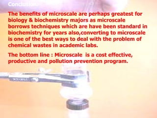 Conclusion: The benefits of microscale are perhaps greatest for biology & biochemistry majors as microscale borrows techniques which are have been standard in biochemistry for years also,converting to microscale is one of the best ways to deal with the problem of chemical wastes in academic labs. The bottom line : Microscale  is a cost effective, productive and pollution prevention program. 