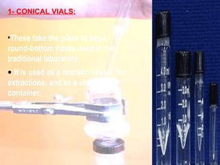 1- CONICAL VIALS: These take the place of large, round-bottom flasks used in the traditional laboratory. It is used as a reaction vessel, for extractions, and as a storage container.   