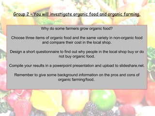 Group 2 – You will investigate organic food and organic farming.
Why do some farmers grow organic food?
Choose three items of organic food and the same variety in non-organic food
and compare their cost in the local shop.
Design a short questionnaire to find out why people in the local shop buy or do
not buy organic food.
Compile your results in a powerpoint presentation and upload to slideshare.net.
Remember to give some background information on the pros and cons of
organic farming/food.
 