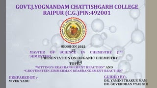 GOVT.J.YOGNANDAM CHATTISHGARH COLLEGE
RAIPUR (C.G.)PIN:492001
PREPARED BY :-
VIVEK YADU
GUIDED BY:-
DR. YAMINI THAKUR MAM
DR. GOVERDHAN VYAS SIR
SESSION 2022-
23
MASTER OF SCIENCE IN CHEMISTRY [1ST
SEMESTER]
PRESENTATION ON ORGANIC CHEMISTRY
[II]
TOPIC
“WITTING’S REARRANGEMENT REACTION” AND
“GROVENSTEIN-ZIMMERMAN REARRANGEMENT REACTION”
 