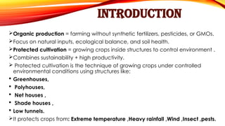 INTRODUCTION
Organic production = farming without synthetic fertilizers, pesticides, or GMOs.
Focus on natural inputs, ecological balance, and soil health.
Protected cultivation = growing crops inside structures to control environment .
Combines sustainability + high productivity.
 Protected cultivation is the technique of growing crops under controlled
environmental conditions using structures like:
 Greenhouses,
 Polyhouses,
 Net houses ,
 Shade houses ,
 Low tunnels.
It protects crops from: Extreme temperature ,Heavy rainfall ,Wind ,Insect ,pests.
 