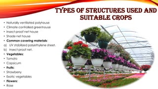 TYPES OF STRUCTURES USED AND
SUITABLE CROPS
• Naturally ventilated polyhouse
• Climate controlled greenhouse
• Insect-proof net house
• Shade net house
• Common covering materials:
a) UV stabilized polyethylene sheet.
b) Insect proof net.
• Vegetables:
• Tomato
• Capsicum
• Fruits:
• Strawberry
• Exotic vegetables
• Flowers:
• Rose
 