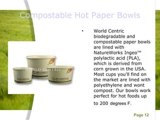 Compostable Hot Paper Bowls World Centric biodegradable and compostable paper bowls are lined with NatureWorks Ingeo™ polylactic acid (PLA), which is derived from corn grown in the USA. Most cups you'll find on the market are lined with polyethylene and wont compost. Our bowls work perfect for hot foods up to 200   degrees F. 