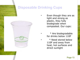 Disposable Drinking Cups Even though they are as light and strong as plastic, they fully biodegrade when composted. Our cups: * Are biodegradable for drinks below 110F  * Need stored below 110F and away from heat, hot surfaces and direct sunlight 