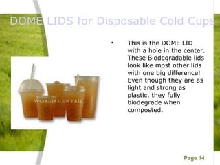  DOME LIDS for Disposable Cold Cups This is the DOME LID with a hole in the center.  These Biodegradable lids look like most other lids with one big difference! Even though they are as light and strong as plastic, they fully biodegrade when composted.  