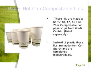 Paper Hot Cup Compostable Lids These lids are made to fit the 10, 12, 16 and 20oz Compostable hot paper cups from Worls Centric. (listed separately) Instead of plastic these lids are made from Corn Starch and are completely biodegradable. 