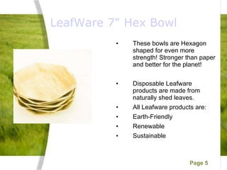 LeafWare 7" Hex Bowl These bowls are Hexagon shaped for even more strength! Stronger than paper and better for the planet! Disposable Leafware products are made from naturally shed leaves. All Leafware products are: Earth-Friendly Renewable Sustainable 