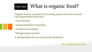 What is organic food?
Organic food is a product of a farming system that uses natural
and regenerative processes:
-crop rotation;
-animal and plant manuring;
-mechanical weeding;
-biological pest control.
It refrains from the use of any toxic chemicals.
http://organicbazaar.org/
 