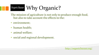 Why Organic?
The mission of agriculture is not only to produce enough food,
but also to take account the effects to the:
• environment;
• human health;
• animal welfare;
• social and regional development.
http://organicbazaar.org/
 