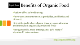 Benefits of Organic Food
•Positive effect to biodiversity;
•Fewer contaminants (such as pesticides, antibiotics and
nitrates);
•Scientific studies have shown, there are more vitamins
and minerals in organically produced food:-
•In organic milk, more antioxydants, 50% more of
vitamine E, beta-carotene.
http://organicbazaar.org/
 