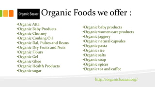 Organic Foods we offer :
•Organic Atta
•Organic Baby Products
•Organic Chutney
•Organic Cooking Oil
•Organic Dal, Pulses and Beans
•Organic Dry Fruits and Nuts
•Organic Flours
•Organic Gel
•Organic Ghee
•Organic Health Products
•Organic sugar
•Organic baby products
•Organic women care products
•Organic jaggery
•Organic natural capsules
•Organic pasta
•Organic rice
•Organic salts
•Organic soap
•Organic spices
•Organic tea and coffee
http://organicbazaar.org/
 