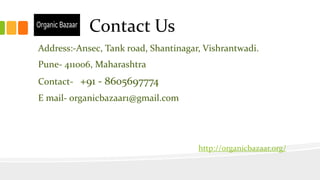 Contact Us
Address:-Ansec, Tank road, Shantinagar, Vishrantwadi.
Pune- 411006, Maharashtra
Contact- +91 - 8605697774
E mail- organicbazaar1@gmail.com
http://organicbazaar.org/
 
