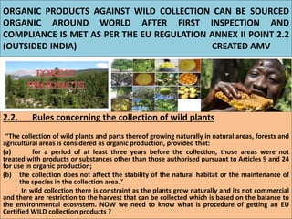 ORGANIC PRODUCTS AGAINST WILD COLLECTION CAN BE SOURCED
ORGANIC AROUND WORLD AFTER FIRST INSPECTION AND
COMPLIANCE IS MET AS PER THE EU REGULATION ANNEX II POINT 2.2
(OUTSIDED INDIA) CREATED AMV
2.2. Rules concerning the collection of wild plants
‘‘The collection of wild plants and parts thereof growing naturally in natural areas, forests and
agricultural areas is considered as organic production, provided that:
(a) for a period of at least three years before the collection, those areas were not
treated with products or substances other than those authorised pursuant to Articles 9 and 24
for use in organic production;
(b) the collection does not affect the stability of the natural habitat or the maintenance of
the species in the collection area.’’
In wild collection there is constraint as the plants grow naturally and its not commercial
and there are restriction to the harvest that can be collected which is based on the balance to
the environmental ecosystem. NOW we need to know what is procedure of getting an EU
Certified WILD collection products ?
 