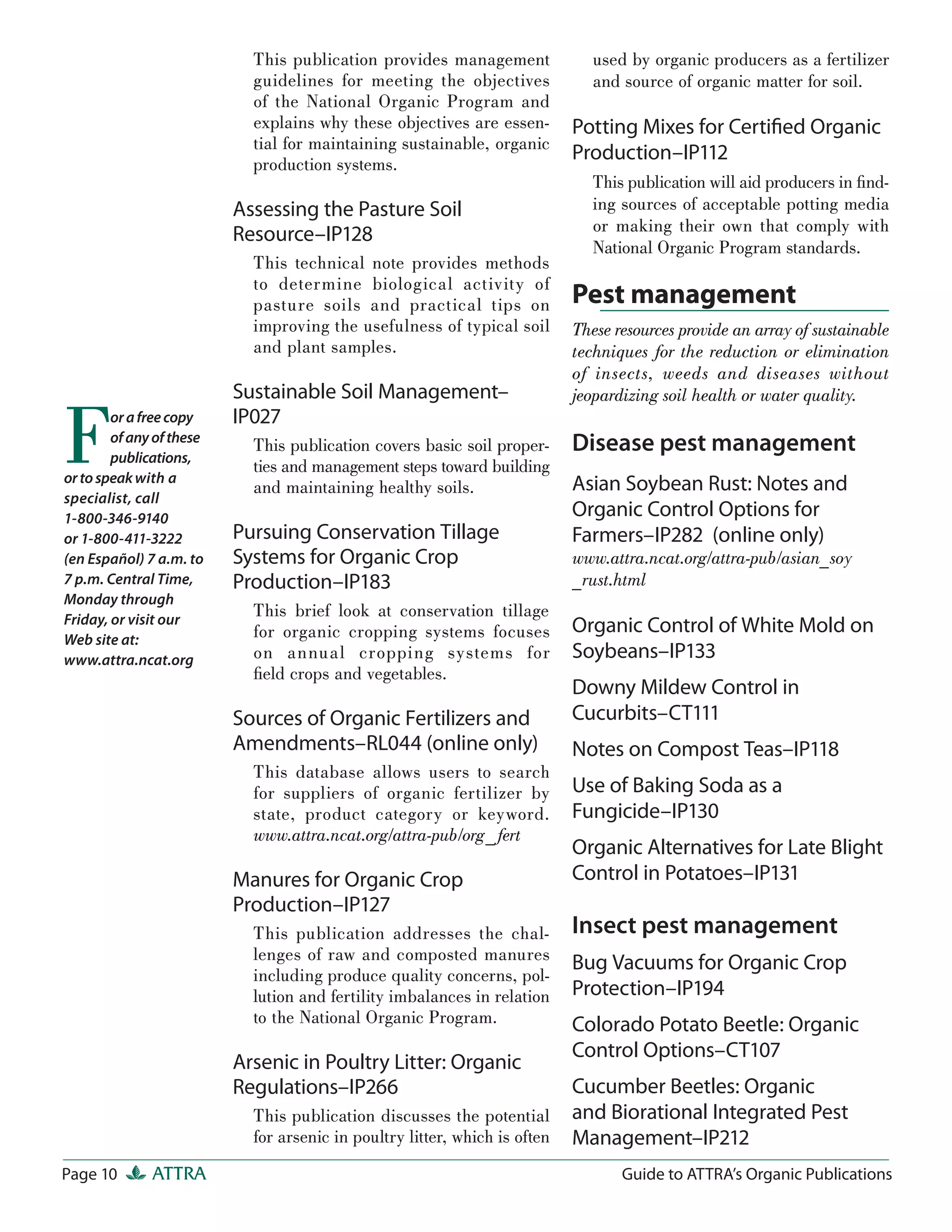 This publication provides management               used by organic producers as a fertilizer
                            guidelines for meeting the objectives              and source of organic matter for soil.
                            of the National Organic Program and
                            explains why these objectives are essen-        Potting Mixes for Certiﬁed Organic
                            tial for maintaining sustainable, organic
                            production systems.
                                                                            Production–IP112
                                                                               This publication will aid producers in ﬁnd-
                          Assessing the Pasture Soil                           ing sources of acceptable potting media
                                                                               or making their own that comply with
                          Resource–IP128
                                                                               National Organic Program standards.
                            This technical note provides methods
                            to determine biological activity of
                            pasture soils and practical tips on             Pest management
                            improving the usefulness of typical soil        These resources provide an array of sustainable
                            and plant samples.                              techniques for the reduction or elimination
                                                                            of insects, weeds and diseases without
                          Sustainable Soil Management–                      jeopardizing soil health or water quality.


F       or a free copy
        of any of these
        publications,
or to speak with a
specialist, call
                          IP027
                            This publication covers basic soil proper-
                            ties and management steps toward building
                            and maintaining healthy soils.
                                                                            Disease pest management
                                                                            Asian Soybean Rust: Notes and
1-800-346-9140                                                              Organic Control Options for
or 1-800-411-3222         Pursuing Conservation Tillage                     Farmers–IP282 (online only)
(en Español) 7 a.m. to    Systems for Organic Crop                          www.attra.ncat.org/attra-pub/asian_soy
7 p.m. Central Time,      Production–IP183                                  _rust.html
Monday through
Friday, or visit our
                            This brief look at conservation tillage
                            for organic cropping systems focuses            Organic Control of White Mold on
Web site at:
www.attra.ncat.org          on annua l cropping systems for                 Soybeans–IP133
                            ﬁeld crops and vegetables.
                                                                            Downy Mildew Control in
                          Sources of Organic Fertilizers and                Cucurbits–CT111
                          Amendments–RL044 (online only)                    Notes on Compost Teas–IP118
                            This database allows users to search
                            for suppliers of organic fertilizer by          Use of Baking Soda as a
                            state, product category or keyword.             Fungicide–IP130
                            www.attra.ncat.org/attra-pub/org_ fert
                                                                            Organic Alternatives for Late Blight
                          Manures for Organic Crop                          Control in Potatoes–IP131
                          Production–IP127
                            This publication addresses the chal-            Insect pest management
                            lenges of raw and composted manures             Bug Vacuums for Organic Crop
                            including produce quality concerns, pol-
                            lution and fertility imbalances in relation     Protection–IP194
                            to the National Organic Program.                Colorado Potato Beetle: Organic
                                                                            Control Options–CT107
                          Arsenic in Poultry Litter: Organic
                          Regulations–IP266                                 Cucumber Beetles: Organic
                            This publication discusses the potential        and Biorational Integrated Pest
                            for arsenic in poultry litter, which is often   Management–IP212
Page 10       ATTRA                                                                Guide to ATTRA’s Organic Publications
 