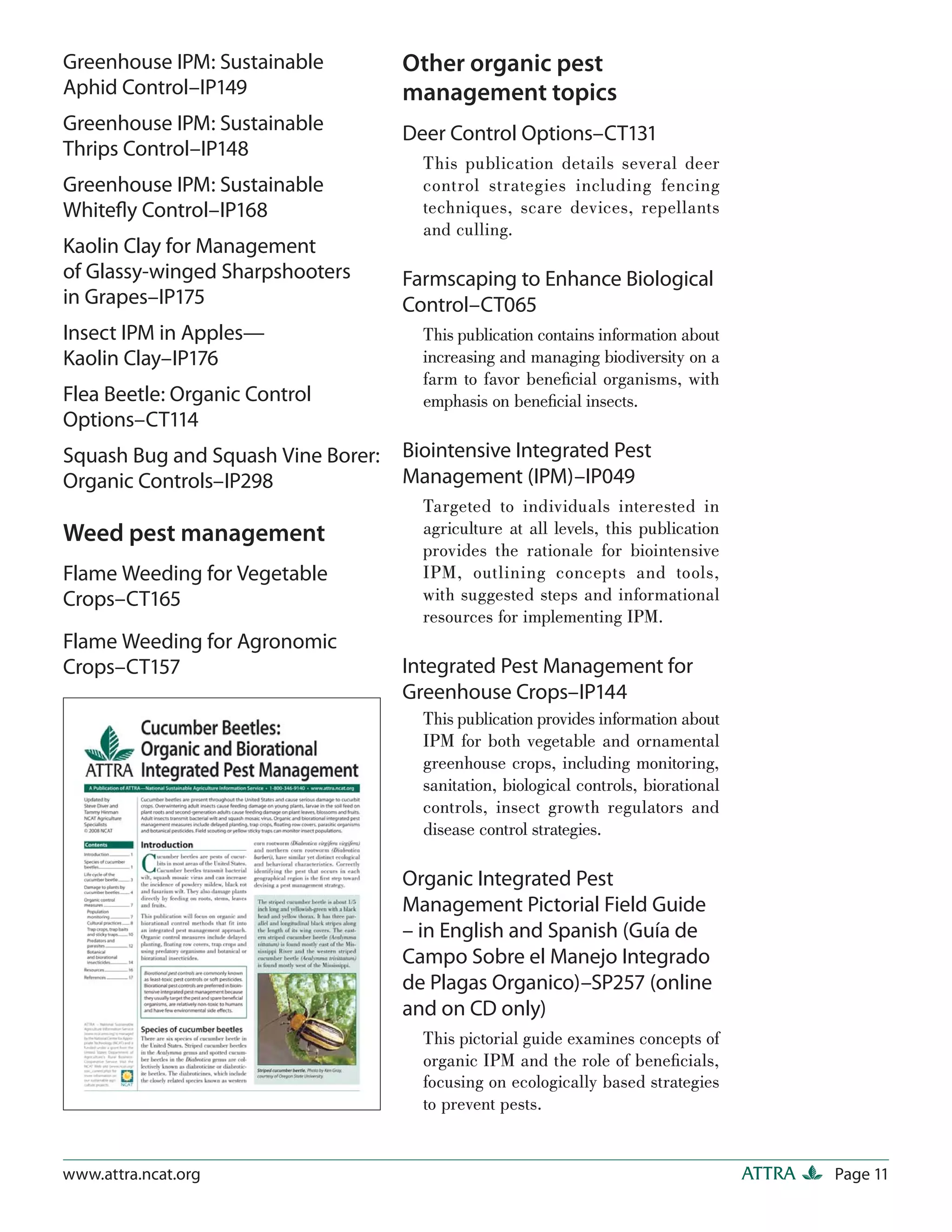 Greenhouse IPM: Sustainable         Other organic pest
Aphid Control–IP149                 management topics
Greenhouse IPM: Sustainable         Deer Control Options–CT131
Thrips Control–IP148
                                      This publication details several deer
Greenhouse IPM: Sustainable           control strategies including fencing
Whiteﬂy Control–IP168                 techniques, scare devices, repellants
                                      and culling.
Kaolin Clay for Management
of Glassy-winged Sharpshooters      Farmscaping to Enhance Biological
in Grapes–IP175                     Control–CT065
Insect IPM in Apples—                 This publication contains information about
Kaolin Clay–IP176                     increasing and managing biodiversity on a
                                      farm to favor beneﬁcial organisms, with
Flea Beetle: Organic Control          emphasis on beneﬁcial insects.
Options–CT114
Squash Bug and Squash Vine Borer:   Biointensive Integrated Pest
Organic Controls–IP298              Management (IPM)–IP049
                                      Targeted to individuals interested in
Weed pest management                  agriculture at all levels, this publication
                                      provides the rationale for biointensive
Flame Weeding for Vegetable           IPM, outlining concepts and tools,
Crops–CT165                           with suggested steps and informational
                                      resources for implementing IPM.
Flame Weeding for Agronomic
Crops–CT157                         Integrated Pest Management for
                                    Greenhouse Crops–IP144
                                      This publication provides information about
                                      IPM for both vegetable and ornamental
                                      greenhouse crops, including monitoring,
                                      sanitation, biological controls, biorational
                                      controls, insect growth regulators and
                                      disease control strategies.

                                    Organic Integrated Pest
                                    Management Pictorial Field Guide
                                    – in English and Spanish (Guía de
                                    Campo Sobre el Manejo Integrado
                                    de Plagas Organico)–SP257 (online
                                    and on CD only)
                                      This pictorial guide examines concepts of
                                      organic IPM and the role of beneﬁcials,
                                      focusing on ecologically based strategies
                                      to prevent pests.


www.attra.ncat.org                                                                   ATTRA   Page 11
 
