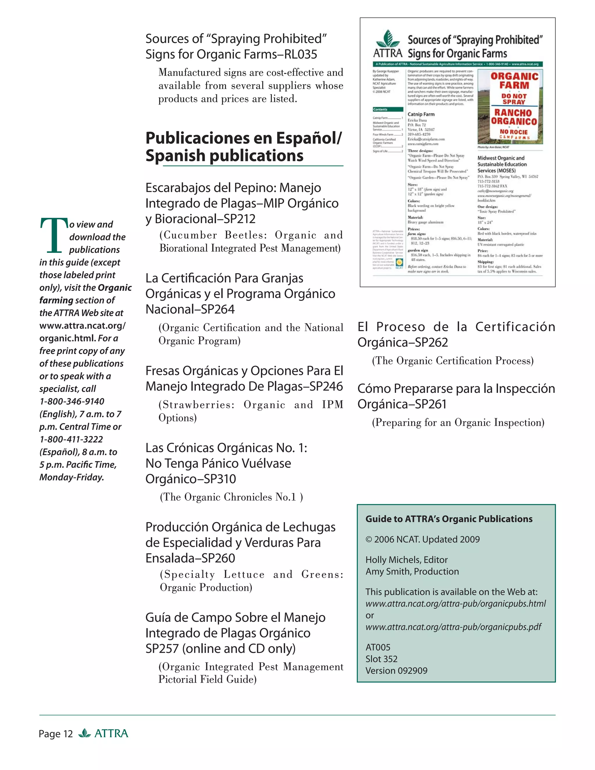 Sources of “Spraying Prohibited”
                           Signs for Organic Farms–RL035
                             Manufactured signs are cost-effective and
                             available from several suppliers whose
                             products and prices are listed.


                           Publicaciones en Español/
                           Spanish publications
                           Escarabajos del Pepino: Manejo
                           Integrado de Plagas–MIP Orgánico


T        o view and        y Bioracional–SP212
         download the        (Cucumber Beet les: Organic and
         publications        Biorational Integrated Pest Management)
in this guide (except
those labeled print        La Certiﬁcación Para Granjas
only), visit the Organic
farming section of
                           Orgánicas y el Programa Orgánico
the ATTRA Web site at      Nacional–SP264
www.attra.ncat.org/          (Organic Certiﬁcation and the National      El Proceso de la Certificación
organic.html. For a          Organic Program)                            Orgánica–SP262
free print copy of any
of these publications                                                      (The Organic Certiﬁcation Process)
or to speak with a         Fresas Orgánicas y Opciones Para El
specialist, call           Manejo Integrado De Plagas–SP246              Cómo Prepararse para la Inspección
1-800-346-9140               ( St rawberr ies: Organic and IPM           Orgánica–SP261
(English), 7 a.m. to 7       Options)
p.m. Central Time or                                                       (Preparing for an Organic Inspection)
1-800-411-3222
(Español), 8 a.m. to       Las Crónicas Orgánicas No. 1:
5 p.m. Paciﬁc Time,        No Tenga Pánico Vuélvase
Monday-Friday.             Orgánico–SP310
                             (The Organic Chronicles No.1 )
                                                                          Guide to ATTRA’s Organic Publications
                           Producción Orgánica de Lechugas
                           de Especialidad y Verduras Para                © 2006 NCAT. Updated 2009

                           Ensalada–SP260                                 Holly Michels, Editor
                             ( Speci a lt y L et t uce a nd Greens :      Amy Smith, Production
                             Organic Production)                          This publication is available on the Web at:
                                                                          www.attra.ncat.org/attra-pub/organicpubs.html
                           Guía de Campo Sobre el Manejo                  or
                                                                          www.attra.ncat.org/attra-pub/organicpubs.pdf
                           Integrado de Plagas Orgánico
                           SP257 (online and CD only)                     AT005
                                                                          Slot 352
                             (Organic Integrated Pest Management          Version 092909
                             Pictorial Field Guide)



Page 12       ATTRA
 