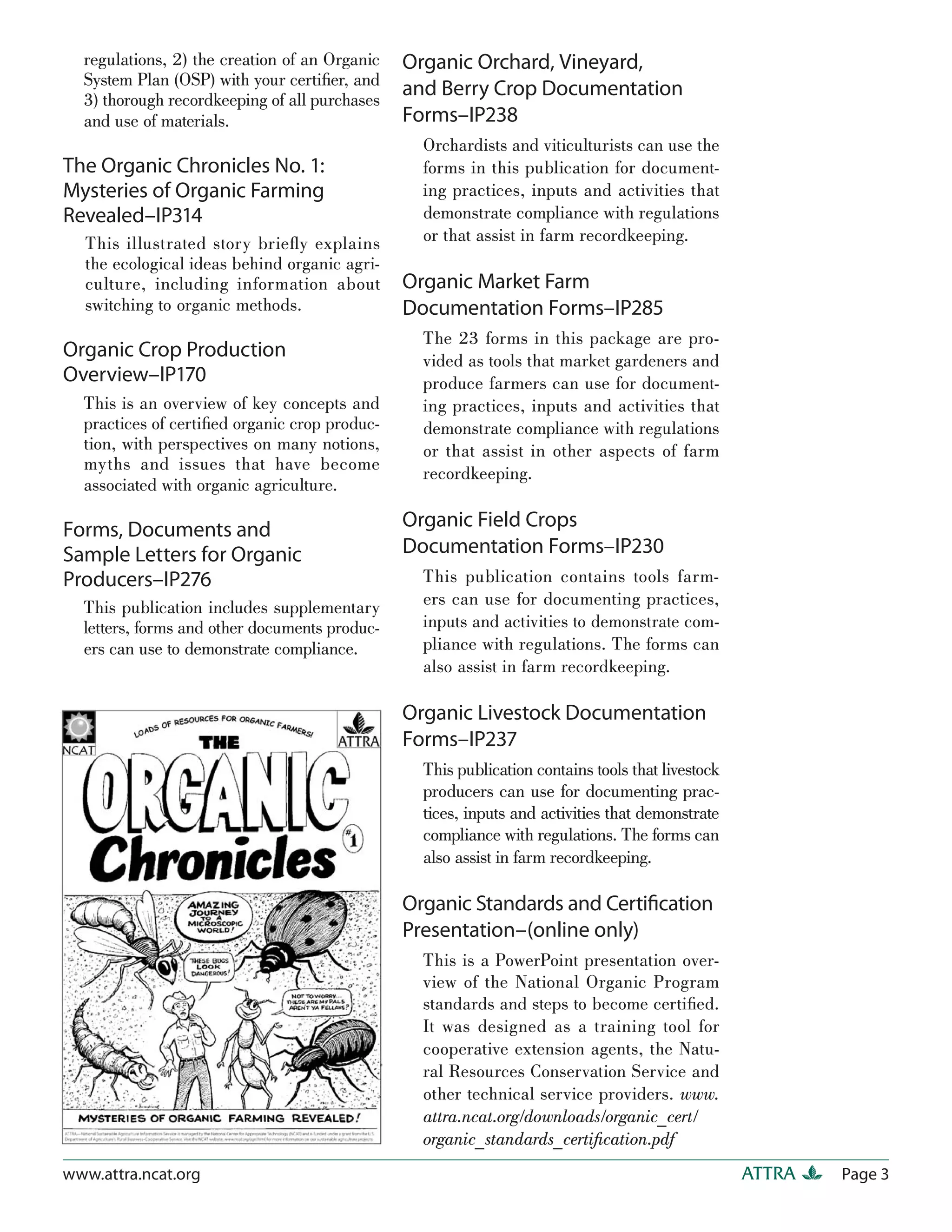 regulations, 2) the creation of an Organic   Organic Orchard, Vineyard,
  System Plan (OSP) with your certiﬁer, and
  3) thorough recordkeeping of all purchases
                                               and Berry Crop Documentation
  and use of materials.                        Forms–IP238
                                                 Orchardists and viticulturists can use the
The Organic Chronicles No. 1:                    forms in this publication for document-
Mysteries of Organic Farming                     ing practices, inputs and activities that
Revealed–IP314                                   demonstrate compliance with regulations
  This illustrated story brieﬂ y explains        or that assist in farm recordkeeping.
  the ecological ideas behind organic agri-
  culture, including information about         Organic Market Farm
  switching to organic methods.                Documentation Forms–IP285
                                                 The 23 forms in this package are pro-
Organic Crop Production                          vided as tools that market gardeners and
Overview–IP170                                   produce farmers can use for document-
  This is an overview of key concepts and        ing practices, inputs and activities that
  practices of certiﬁed organic crop produc-     demonstrate compliance with regulations
  tion, with perspectives on many notions,       or that assist in other aspects of farm
  myths and issues that have become
                                                 recordkeeping.
  associated with organic agriculture.

Forms, Documents and                           Organic Field Crops
Sample Letters for Organic                     Documentation Forms–IP230
Producers–IP276                                  This publication contains tools farm-
  This publication includes supplementary        ers can use for documenting practices,
  letters, forms and other documents produc-     inputs and activities to demonstrate com-
  ers can use to demonstrate compliance.         pliance with regulations. The forms can
                                                 also assist in farm recordkeeping.

                                               Organic Livestock Documentation
                                               Forms–IP237
                                                 This publication contains tools that livestock
                                                 producers can use for documenting prac-
                                                 tices, inputs and activities that demonstrate
                                                 compliance with regulations. The forms can
                                                 also assist in farm recordkeeping.

                                               Organic Standards and Certiﬁcation
                                               Presentation–(online only)
                                                 This is a PowerPoint presentation over-
                                                 view of the National Organic Program
                                                 standards and steps to become certiﬁed.
                                                 It was designed as a training tool for
                                                 cooperative extension agents, the Natu-
                                                 ral Resources Conservation Service and
                                                 other technical service providers. www.
                                                 attra.ncat.org/downloads/organic_cert/
                                                 organic_standards_certiﬁcation.pdf
www.attra.ncat.org                                                                                ATTRA   Page 3
 
