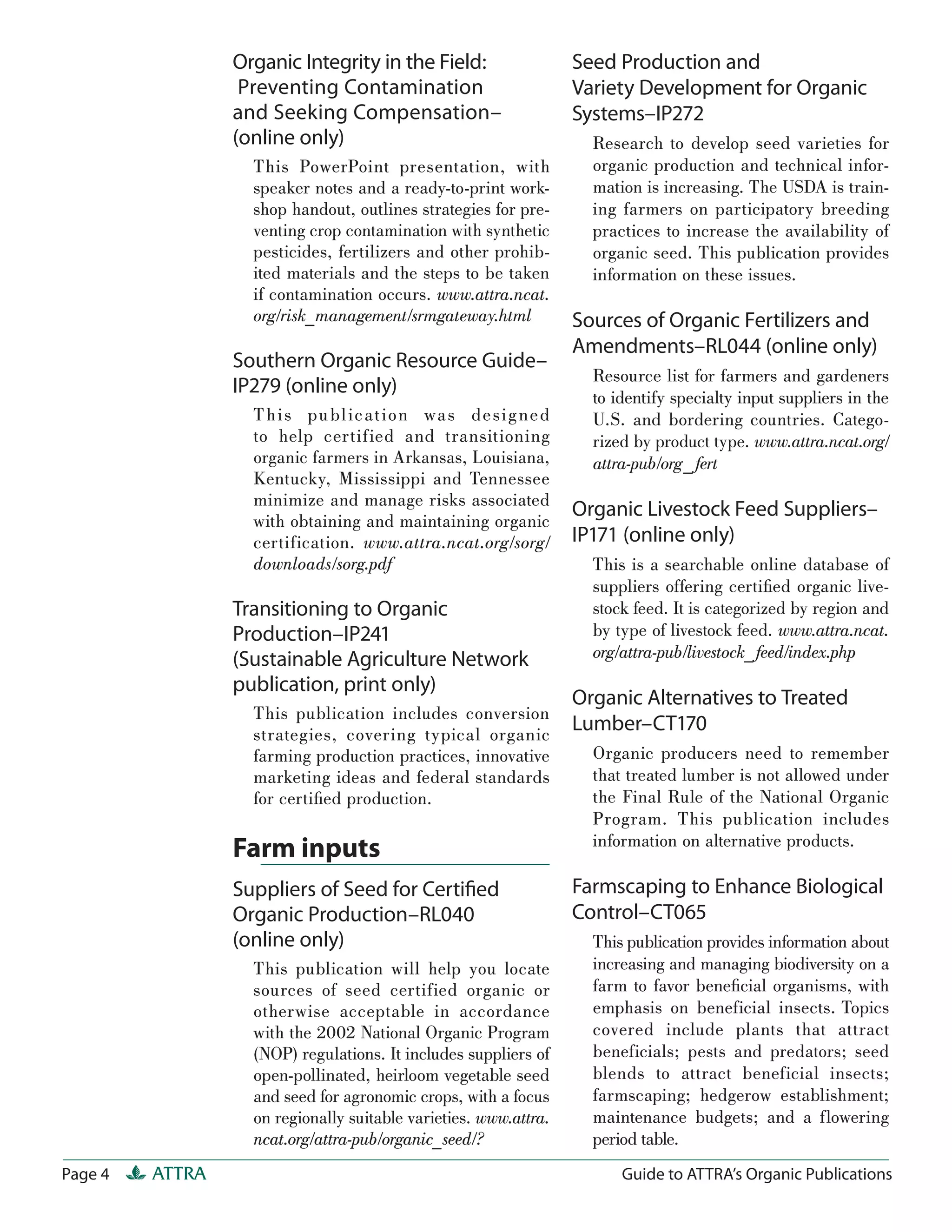 Organic Integrity in the Field:                  Seed Production and
                  Preventing Contamination                        Variety Development for Organic
                 and Seeking Compensation–                        Systems–IP272
                 (online only)                                      Research to develop seed varieties for
                   This PowerPoint presentation, with               organic production and technical infor-
                   speaker notes and a ready-to-print work-         mation is increasing. The USDA is train-
                   shop handout, outlines strategies for pre-       ing farmers on participatory breeding
                   venting crop contamination with synthetic        practices to increase the availability of
                   pesticides, fertilizers and other prohib-        organic seed. This publication provides
                   ited materials and the steps to be taken         information on these issues.
                   if contamination occurs. www.attra.ncat.
                   org/risk_management/srmgateway.html            Sources of Organic Fertilizers and
                                                                  Amendments–RL044 (online only)
                 Southern Organic Resource Guide–
                                                                    Resource list for farmers and gardeners
                 IP279 (online only)                                to identify specialty input suppliers in the
                   T h i s pu bl icat ion wa s de s i g ned         U.S. and bordering countries. Catego-
                   to help certified and transitioning              rized by product type. www.attra.ncat.org/
                   organic farmers in Arkansas, Louisiana,          attra-pub/org_ fert
                   Kentucky, Mississippi and Tennessee
                   minimize and manage risks associated
                                                                  Organic Livestock Feed Suppliers–
                   with obtaining and maintaining organic
                   certification. www.attra.ncat.org/sorg/        IP171 (online only)
                   downloads/sorg.pdf                               This is a searchable online database of
                                                                    suppliers offering certiﬁed organic live-
                 Transitioning to Organic                           stock feed. It is categorized by region and
                 Production–IP241                                   by type of livestock feed. www.attra.ncat.
                 (Sustainable Agriculture Network                   org/attra-pub/livestock_ feed/index.php
                 publication, print only)
                                                                  Organic Alternatives to Treated
                   This publication includes conversion
                   strategies, covering typical organic
                                                                  Lumber–CT170
                   farming production practices, innovative         Organic producers need to remember
                   marketing ideas and federal standards            that treated lumber is not allowed under
                   for certiﬁed production.                         the Final Rule of the National Organic
                                                                    Program. This publication includes
                                                                    information on alternative products.
                 Farm inputs
                 Suppliers of Seed for Certiﬁed                   Farmscaping to Enhance Biological
                 Organic Production–RL040                         Control–CT065
                 (online only)                                      This publication provides information about
                   This publication will help you locate            increasing and managing biodiversity on a
                   sources of seed certified organic or             farm to favor beneﬁcial organisms, with
                   otherwise acceptable in accordance               emphasis on beneficial insects. Topics
                   with the 2002 National Organic Program           covered include plants that attract
                   (NOP) regulations. It includes suppliers of      beneficials; pests and predators; seed
                   open-pollinated, heirloom vegetable seed         blends to attract beneficial insects;
                   and seed for agronomic crops, with a focus       farmscaping; hedgerow establishment;
                   on regionally suitable varieties. www.attra.     maintenance budgets; and a flowering
                   ncat.org/attra-pub/organic_seed/?                period table.
Page 4   ATTRA                                                          Guide to ATTRA’s Organic Publications
 