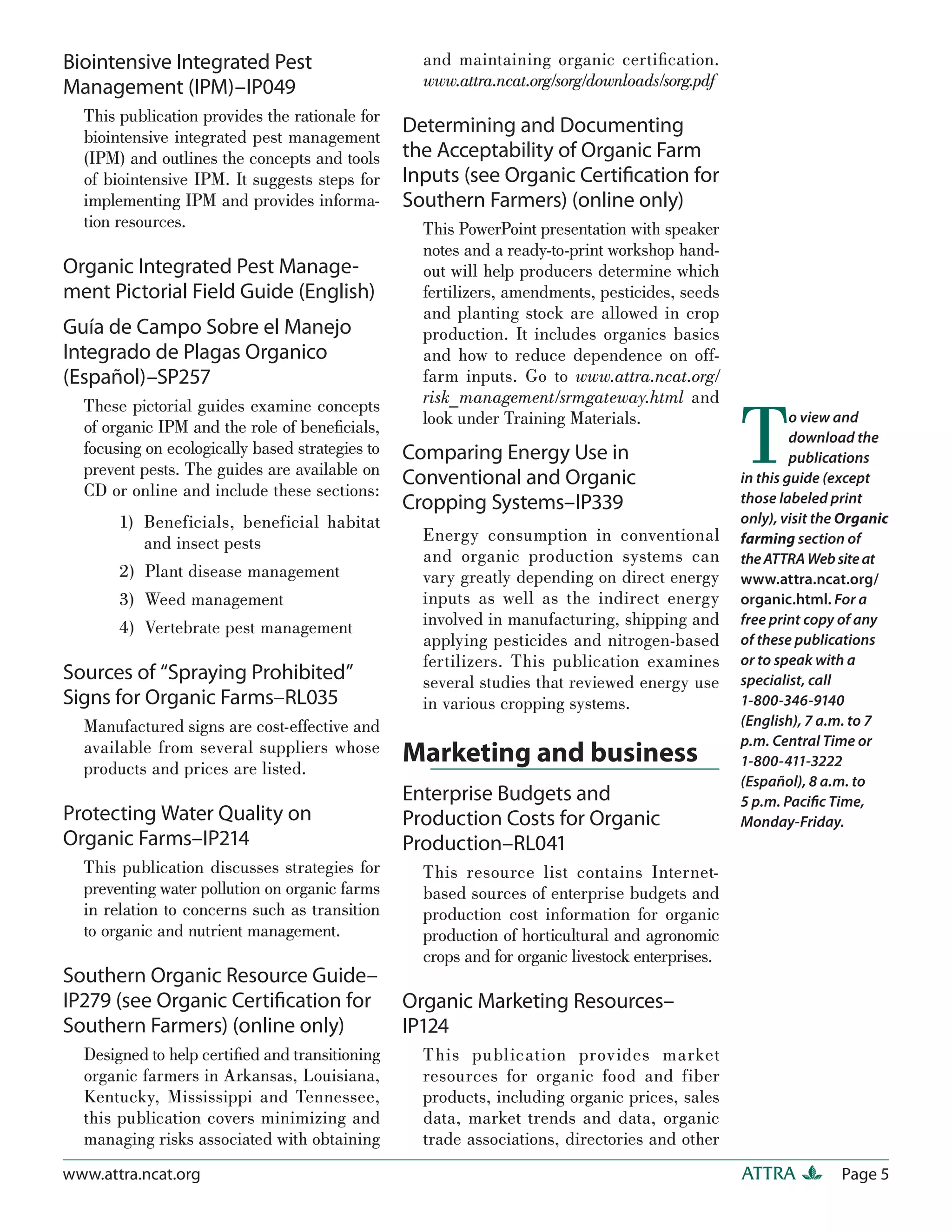 Biointensive Integrated Pest                       and maintaining organic certiﬁcation.
Management (IPM)–IP049                             www.attra.ncat.org/sorg/downloads/sorg.pdf
  This publication provides the rationale for
  biointensive integrated pest management
                                                 Determining and Documenting
  (IPM) and outlines the concepts and tools      the Acceptability of Organic Farm
  of biointensive IPM. It suggests steps for     Inputs (see Organic Certiﬁcation for
  implementing IPM and provides informa-         Southern Farmers) (online only)
  tion resources.                                  This PowerPoint presentation with speaker
                                                   notes and a ready-to-print workshop hand-
Organic Integrated Pest Manage-                    out will help producers determine which
ment Pictorial Field Guide (English)               fertilizers, amendments, pesticides, seeds
                                                   and planting stock are allowed in crop
Guía de Campo Sobre el Manejo                      production. It includes organics basics
Integrado de Plagas Organico                       and how to reduce dependence on off-
(Español)–SP257                                    farm inputs. Go to www.attra.ncat.org/
                                                   risk_management/srmgateway.html and


                                                                                                  T
  These pictorial guides examine concepts
  of organic IPM and the role of beneﬁcials,       look under Training Materials.                          o view and
                                                                                                           download the
  focusing on ecologically based strategies to   Comparing Energy Use in                                   publications
  prevent pests. The guides are available on     Conventional and Organic                         in this guide (except
  CD or online and include these sections:                                                        those labeled print
                                                 Cropping Systems–IP339
       1) Beneficials, beneficial habitat                                                         only), visit the Organic
          and insect pests                         Energy consumption in conventional             farming section of
                                                   and organic production systems can             the ATTRA Web site at
       2) Plant disease management                 vary greatly depending on direct energy        www.attra.ncat.org/
       3) Weed management                          inputs as well as the indirect energy          organic.html. For a
       4) Vertebrate pest management               involved in manufacturing, shipping and        free print copy of any
                                                   applying pesticides and nitrogen-based         of these publications
                                                   fertilizers. This publication examines         or to speak with a
Sources of “Spraying Prohibited”                   several studies that reviewed energy use       specialist, call
Signs for Organic Farms–RL035                      in various cropping systems.                   1-800-346-9140
  Manufactured signs are cost-effective and                                                       (English), 7 a.m. to 7
  available from several suppliers whose                                                          p.m. Central Time or
  products and prices are listed.
                                                 Marketing and business                           1-800-411-3222
                                                                                                  (Español), 8 a.m. to
                                                 Enterprise Budgets and                           5 p.m. Paciﬁc Time,
Protecting Water Quality on                      Production Costs for Organic                     Monday-Friday.
Organic Farms–IP214                              Production–RL041
  This publication discusses strategies for        This resource list contains Internet-
  preventing water pollution on organic farms      based sources of enterprise budgets and
  in relation to concerns such as transition       production cost information for organic
  to organic and nutrient management.              production of horticultural and agronomic
                                                   crops and for organic livestock enterprises.
Southern Organic Resource Guide–
IP279 (see Organic Certiﬁcation for              Organic Marketing Resources–
Southern Farmers) (online only)                  IP124
  Designed to help certiﬁed and transitioning      This publication provides market
  organic farmers in Arkansas, Louisiana,          resources for organic food and fiber
  Kentucky, Mississippi and Tennessee,             products, including organic prices, sales
  this publication covers minimizing and           data, market trends and data, organic
  managing risks associated with obtaining         trade associations, directories and other
www.attra.ncat.org                                                                                ATTRA           Page 5
 
