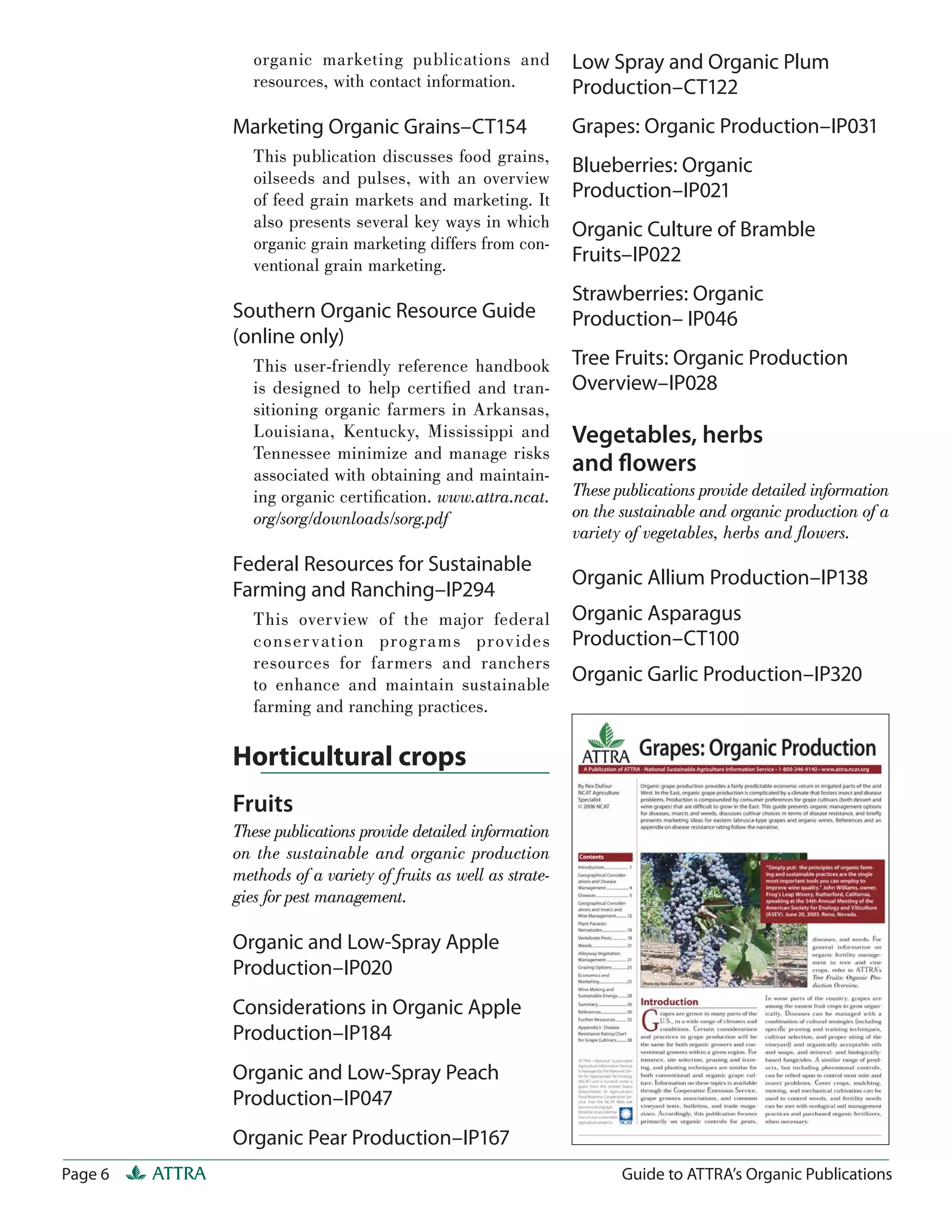 organic marketing publications and               Low Spray and Organic Plum
                    resources, with contact information.             Production–CT122
                 Marketing Organic Grains–CT154                      Grapes: Organic Production–IP031
                    This publication discusses food grains,
                                                                     Blueberries: Organic
                    oilseeds and pulses, with an overview
                    of feed grain markets and marketing. It          Production–IP021
                    also presents several key ways in which          Organic Culture of Bramble
                    organic grain marketing differs from con-
                    ventional grain marketing.
                                                                     Fruits–IP022
                                                                     Strawberries: Organic
                 Southern Organic Resource Guide                     Production– IP046
                 (online only)
                    This user-friendly reference handbook            Tree Fruits: Organic Production
                    is designed to help certiﬁed and tran-           Overview–IP028
                    sitioning organic farmers in Arkansas,
                    Louisiana, Kentucky, Mississippi and             Vegetables, herbs
                    Tennessee minimize and manage risks
                    associated with obtaining and maintain-
                                                                     and ﬂowers
                    ing organic certiﬁcation. www.attra.ncat.        These publications provide detailed information
                    org/sorg/downloads/sorg.pdf                      on the sustainable and organic production of a
                                                                     variety of vegetables, herbs and ﬂowers.
                 Federal Resources for Sustainable
                                                                     Organic Allium Production–IP138
                 Farming and Ranching–IP294
                    This overview of the major federal               Organic Asparagus
                    conser vat ion prog ra ms prov ides              Production–CT100
                    resources for farmers and ranchers
                    to enhance and maintain sustainable              Organic Garlic Production–IP320
                    farming and ranching practices.

                 Horticultural crops
                 Fruits
                 These publications provide detailed information
                 on the sustainable and organic production
                 methods of a variety of fruits as well as strate-
                 gies for pest management.

                 Organic and Low-Spray Apple
                 Production–IP020
                 Considerations in Organic Apple
                 Production–IP184
                 Organic and Low-Spray Peach
                 Production–IP047
                 Organic Pear Production–IP167
Page 6   ATTRA                                                              Guide to ATTRA’s Organic Publications
 