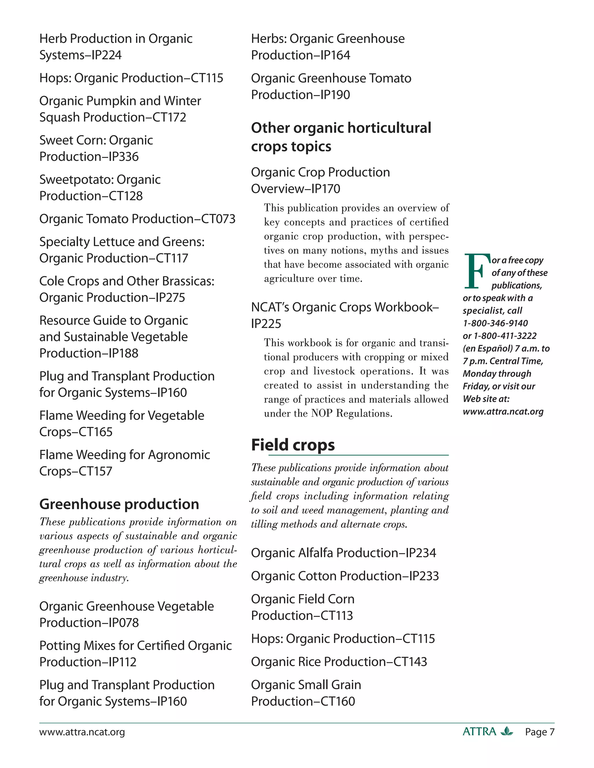 Herb Production in Organic                     Herbs: Organic Greenhouse
Systems–IP224                                  Production–IP164
Hops: Organic Production–CT115                 Organic Greenhouse Tomato
Organic Pumpkin and Winter                     Production–IP190
Squash Production–CT172
                                               Other organic horticultural
Sweet Corn: Organic                            crops topics
Production–IP336
                                               Organic Crop Production
Sweetpotato: Organic
                                               Overview–IP170
Production–CT128
                                                 This publication provides an overview of
Organic Tomato Production–CT073                  key concepts and practices of certiﬁed
                                                 organic crop production, with perspec-
Specialty Lettuce and Greens:


                                                                                               F
                                                 tives on many notions, myths and issues
Organic Production–CT117                         that have become associated with organic              or a free copy
                                                                                                       of any of these
Cole Crops and Other Brassicas:                  agriculture over time.
                                                                                                       publications,
Organic Production–IP275                                                                       or to speak with a
                                               NCAT’s Organic Crops Workbook–                  specialist, call
Resource Guide to Organic                      IP225                                           1-800-346-9140
and Sustainable Vegetable                        This workbook is for organic and transi-
                                                                                               or 1-800-411-3222
                                                                                               (en Español) 7 a.m. to
Production–IP188                                 tional producers with cropping or mixed       7 p.m. Central Time,
                                                 crop and livestock operations. It was         Monday through
Plug and Transplant Production
                                                 created to assist in understanding the        Friday, or visit our
for Organic Systems–IP160                        range of practices and materials allowed      Web site at:
Flame Weeding for Vegetable                      under the NOP Regulations.                    www.attra.ncat.org

Crops–CT165
Flame Weeding for Agronomic
                                               Field crops
Crops–CT157                                    These publications provide information about
                                               sustainable and organic production of various
                                               ﬁeld crops including information relating
Greenhouse production                          to soil and weed management, planting and
These publications provide information on      tilling methods and alternate crops.
various aspects of sustainable and organic
greenhouse production of various horticul-     Organic Alfalfa Production–IP234
tural crops as well as information about the
greenhouse industry.                           Organic Cotton Production–IP233
                                               Organic Field Corn
Organic Greenhouse Vegetable
                                               Production–CT113
Production–IP078
                                               Hops: Organic Production–CT115
Potting Mixes for Certiﬁed Organic
Production–IP112                               Organic Rice Production–CT143
Plug and Transplant Production                 Organic Small Grain
for Organic Systems–IP160                      Production–CT160

www.attra.ncat.org                                                                             ATTRA           Page 7
 