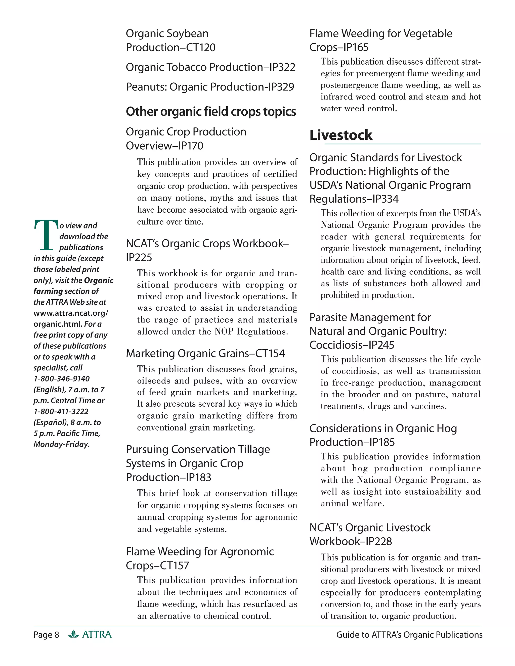 Organic Soybean                                Flame Weeding for Vegetable
                           Production–CT120                               Crops–IP165
                                                                            This publication discusses different strat-
                           Organic Tobacco Production–IP322                 egies for preemergent ﬂame weeding and
                           Peanuts: Organic Production-IP329                postemergence ﬂame weeding, as well as
                                                                            infrared weed control and steam and hot
                           Other organic field crops topics                 water weed control.

                           Organic Crop Production                        Livestock
                           Overview–IP170
                             This publication provides an overview of     Organic Standards for Livestock
                             key concepts and practices of certified      Production: Highlights of the
                             organic crop production, with perspectives   USDA’s National Organic Program
                             on many notions, myths and issues that       Regulations–IP334
                             have become associated with organic agri-      This collection of excerpts from the USDA’s


T        o view and          culture over time.                             National Organic Program provides the
         download the                                                       reader with general requirements for
         publications      NCAT’s Organic Crops Workbook–                   organic livestock management, including
in this guide (except      IP225                                            information about origin of livestock, feed,
those labeled print          This workbook is for organic and tran-         health care and living conditions, as well
only), visit the Organic                                                    as lists of substances both allowed and
                             sitional producers with cropping or
farming section of                                                          prohibited in production.
                             mixed crop and livestock operations. It
the ATTRA Web site at
                             was created to assist in understanding
www.attra.ncat.org/
organic.html. For a          the range of practices and materials         Parasite Management for
free print copy of any       allowed under the NOP Regulations.           Natural and Organic Poultry:
of these publications                                                     Coccidiosis–IP245
or to speak with a         Marketing Organic Grains–CT154                   This publication discusses the life cycle
specialist, call             This publication discusses food grains,        of coccidiosis, as well as transmission
1-800-346-9140               oilseeds and pulses, with an overview          in free-range production, management
(English), 7 a.m. to 7       of feed grain markets and marketing.           in the brooder and on pasture, natural
p.m. Central Time or         It also presents several key ways in which     treatments, drugs and vaccines.
1-800-411-3222
                             organic grain marketing differs from
(Español), 8 a.m. to
                             conventional grain marketing.                Considerations in Organic Hog
5 p.m. Paciﬁc Time,
Monday-Friday.                                                            Production–IP185
                           Pursuing Conservation Tillage
                                                                            This publication provides information
                           Systems in Organic Crop                          about hog production compliance
                           Production–IP183                                 with the National Organic Program, as
                             This brief look at conservation tillage        well as insight into sustainability and
                             for organic cropping systems focuses on        animal welfare.
                             annual cropping systems for agronomic
                             and vegetable systems.                       NCAT’s Organic Livestock
                                                                          Workbook–IP228
                           Flame Weeding for Agronomic                      This publication is for organic and tran-
                           Crops–CT157                                      sitional producers with livestock or mixed
                             This publication provides information          crop and livestock operations. It is meant
                             about the techniques and economics of          especially for producers contemplating
                             ﬂame weeding, which has resurfaced as          conversion to, and those in the early years
                             an alternative to chemical control.            of transition to, organic production.
Page 8        ATTRA                                                             Guide to ATTRA’s Organic Publications
 