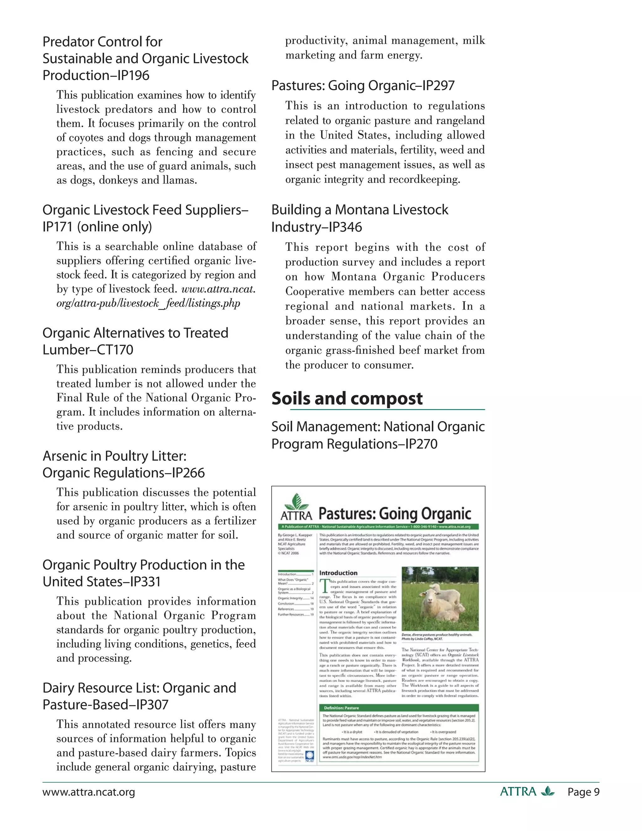 Predator Control for                                productivity, animal management, milk
Sustainable and Organic Livestock                   marketing and farm energy.
Production–IP196
                                                  Pastures: Going Organic–IP297
  This publication examines how to identify
  livestock predators and how to control            This is an introduction to regulations
  them. It focuses primarily on the control         related to organic pasture and rangeland
  of coyotes and dogs through management            in the United States, including allowed
  practices, such as fencing and secure             activities and materials, fertility, weed and
  areas, and the use of guard animals, such         insect pest management issues, as well as
  as dogs, donkeys and llamas.                      organic integrity and recordkeeping.

Organic Livestock Feed Suppliers–                 Building a Montana Livestock
IP171 (online only)                               Industry–IP346
  This is a searchable online database of           This report begins with the cost of
  suppliers offering certiﬁed organic live-         production survey and includes a report
  stock feed. It is categorized by region and       on how Montana Organic Producers
  by type of livestock feed. www.attra.ncat.        Cooperative members can better access
  org/attra-pub/livestock_ feed/listings.php        regional and national markets. In a
                                                    broader sense, this report provides an
Organic Alternatives to Treated                     understanding of the value chain of the
Lumber–CT170                                        organic grass-ﬁnished beef market from
  This publication reminds producers that           the producer to consumer.
  treated lumber is not allowed under the
  Final Rule of the National Organic Pro-         Soils and compost
  gram. It includes information on alterna-
  tive products.                                  Soil Management: National Organic
                                                  Program Regulations–IP270
Arsenic in Poultry Litter:
Organic Regulations–IP266
  This publication discusses the potential
  for arsenic in poultry litter, which is often
  used by organic producers as a fertilizer
  and source of organic matter for soil.

Organic Poultry Production in the
United States–IP331
  This publication provides information
  about the National Organic Program
  standards for organic poultry production,
  including living conditions, genetics, feed
  and processing.

Dairy Resource List: Organic and
Pasture-Based–IP307
  This annotated resource list offers many
  sources of information helpful to organic
  and pasture-based dairy farmers. Topics
  include general organic dairying, pasture

www.attra.ncat.org                                                                                  ATTRA   Page 9
 