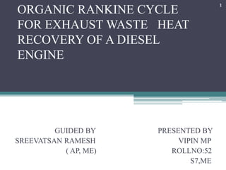 ORGANIC RANKINE CYCLE
FOR EXHAUST WASTE HEAT
RECOVERY OF A DIESEL
ENGINE
GUIDED BY PRESENTED BY
SREEVATSAN RAMESH VIPIN MP
( AP, ME) ROLLNO:52
S7,ME
1
 