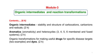 Module-3
Organic intermediates and reaction transformations
Organic intermediates - stability and structure of carbocations, carbanions
and radicals; (2 h)
Aromatics (aromaticity) and heterocycles (3, 4, 5, 6 membered and fused
systems); (2 h)
Organic transformations for making useful drugs for specific disease targets
(two examples) and dyes. (2 h)
Contents…. (6 h)
1
 