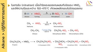 Alkane
>
ปฏิ
ก
ิ
ร
ิ
ย
ำกำรแทนที
่ ไนเทรชัน (nitration) เมื่อนาไอของแอลเคนผสมกับไอของ HNO3
และให้ความร้อนระหว่าง 150-475C เกิดผลผลิตของไนโตรแอลเคน
R-H + HNO3 R-NO2 + H-OH

Alkane fuming Nitroalkane water
CH4 + HNO3 CH3-NO2

400C
CH3-CH3 CH3CH2-NO2 + CH3-NO2
Fuming HNO3
673 K
Ethane Nitroethane (80%) Nitromethane (20%)
Methane Nitromethane
CH3CH2CH3 + HNO3
Propane
CH3CH2CH2NO2 + CH3CHCH3 + CH3CH2NO2 + CH3NO2
1-nitropropane (25%) NO2 nitroethane (10%) nitromethane (25%)
2-nitropropane (40%)
 
