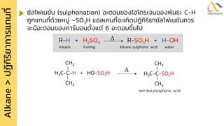 Alkane
>
ปฏิ
ก
ิ
ร
ิ
ย
ำกำรแทนที
่ ซัลโฟเนชัน (sulphonation) อะตอมของไฮโดรเจนของพันธะ C-H
ถูกแทนที่ด้วยหมู่ –SO3H แอลเคนที่จะเกิดปฏิกิริยาซัลโฟเนชันควร
จะมีอะตอมของคาร์บอนตั้งแต่ 6 อะตอมขึ้นไป
R-H + H2SO4 R-SO3H + H-OH

Alkane fuming Alkane sulphonic acid water
CH3
H3C-C-H + HO-SO3H
CH3

CH3
H3C-C-SO3H
CH3
tert-butylsulphonic acid
 