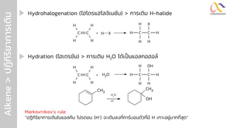Alkene
>
ปฏิ
ก
ิ
ร
ิ
ย
ำกำรเติ
ม Hydrohalogenation (ไฮโดรแฮโลจิเนชัน) > การเติม H-halide
Hydration (ไฮเดรชัน) > การเติม H2O ได้เป็นแอลกอฮอล์
Markovnikov’s rule
“ปฏิกิริยาการเติมในแอลคีน โปรตอน (H+) จะเติมลงที่คาร์บอนตัวที่มี H เกาะอยู่มากที่สุด”
C C
H
H
H
H
+ O
H2 H C C H
H
H
H
OH
C C
H
H
H
H
+ H X H C C H
H
H
H
X
CH3
CH3
OH
H2
O
H+
 