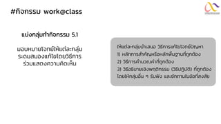 #กิจกรรม work@class
แบ่งกลุ่มทากิจกรรม 5.1
มอบหมายโจทย์ให้แต่ละกลุ่ม
ระดมสมองแก้ไขโดยวิธีการ
ร่วมแสดงความคิดเห็น
ให้แต่ละกลุ่มนาเสนอ วิธีการแก้ไขโจทย์ปัญหา
1) หลักการสาคัญหรือหลักพื้นฐานที่ถูกต้อง
2) วิธีการคานวณค่าที่ถูกต้อง
3) วิธีอธิบายเชิงพฤติกรรม (วิธีปฏิบัติ) ที่ถูกต้อง
โดยให้กลุ่มอื่น ๆ รับฟัง และซักถามในข้อที่สงสัย
 