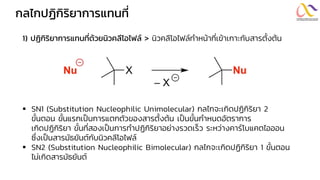 กลไกปฏิกิริยำกำรแทนที่
1) ปฏิกิริยำกำรแทนที่ด้วยนิวคลีโอไฟล์ > นิวคลีโอไฟล์ทาหน้าที่เข้าเกาะกับสารตั้งต้น
▪ SN1 (Substitution Nucleophilic Unimolecular) กลไกจะเกิดปฏิกิริยา 2
ขั้นตอน ขั้นแรกเป็นการแตกตัวของสารตั้งต้น เป็นขั้นกาหนดอัตราการ
เกิดปฏิกิริยา ขั้นที่สองเป็นการทาปฏิกิริยาอย่างรวดเร็ว ระหว่างคาร์โบแคตไอออน
ซึ่งเป็นสารมัธยันต์กับนิวคลีโอไฟล์
▪ SN2 (Substitution Nucleophilic Bimolecular) กลไกจะเกิดปฏิกิริยา 1 ขั้นตอน
ไม่เกิดสารมัธยันต์
 