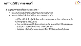 กลไกปฏิกิริยำกำรแทนที่
2) ปฏิกิริยำกำรแทนที่ด้วยอิเล็กโทรไฟล์ >
▪ การแทนที่ด้วยอิเล็กโทรไฟล์ในสารประกอบแอลิฟาติก
▪ การแทนที่ด้วยอิเล็กโทรไฟล์ในสารประกอบแอโรแมติก
ปฏิกิริยาที่อิเล็กโทรไฟล์เข้าแทนที่อะตอมไฮโดรเจนที่เกาะกับวงเบนซีน
กลไกปฏิกิริยามีสองขั้นตอน
▪ ขั้นแรก อิเล็กโทรไฟล์เข้าเกาะกับวงเบนซีน กลายเป็นคาร์โบแคตไอออน
ซึ่งเรียกว่า แอรินเนียมไอออน (arenium ion)
▪ ขั้นที่สอง เป็นขั้นที่โปรตอนหลุดออกไปทาให้ได้วงเบนซีนกลับคืนมา
 
