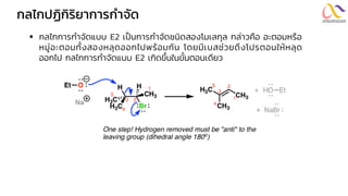 กลไกปฏิกิริยำกำรกำจัด
▪ กลไกการกาจัดแบบ E2 เป็นการกาจัดชนิดสองโมเลกุล กล่าวคือ อะตอมหรือ
หมู่อะตอมทั้งสองหลุดออกไปพร้อมกัน โดยมีเบสช่วยดึงโปรตอนให้หลุด
ออกไป กลไกการกาจัดแบบ E2 เกิดขึ้นในขั้นตอนเดียว
 