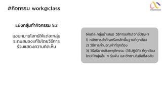 #กิจกรรม work@class
แบ่งกลุ่มทากิจกรรม 5.2
มอบหมายโจทย์ให้แต่ละกลุ่ม
ระดมสมองแก้ไขโดยวิธีการ
ร่วมแสดงความคิดเห็น
ให้แต่ละกลุ่มนาเสนอ วิธีการแก้ไขโจทย์ปัญหา
1) หลักการสาคัญหรือหลักพื้นฐานที่ถูกต้อง
2) วิธีการคานวณค่าที่ถูกต้อง
3) วิธีอธิบายเชิงพฤติกรรม (วิธีปฏิบัติ) ที่ถูกต้อง
โดยให้กลุ่มอื่น ๆ รับฟัง และซักถามในข้อที่สงสัย
 