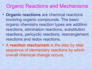 Organic Reactions and Mechanisms
• Organic reactions are chemical reactions
  involving organic compounds. The basic
  organic chemistry reaction types are addition
  reactions, elimination reactions, substitution
  reactions, pericyclic reactions, rearrangement
  reactions and redox reactions.
• A reaction mechanism is the step by step
  sequence of elementary reactions by which
  overall chemical change occurs.
 